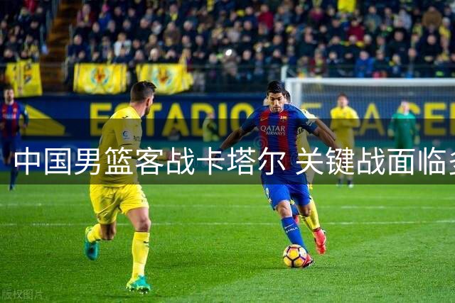 中国男篮客战卡塔尔 关键战面临多重考验